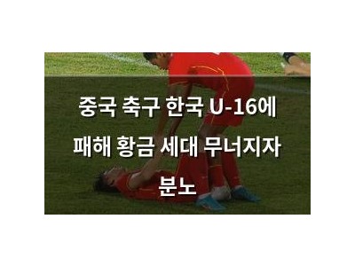 중국 축구 한국 U-16에 패해 황금 세대 무너지자 분노